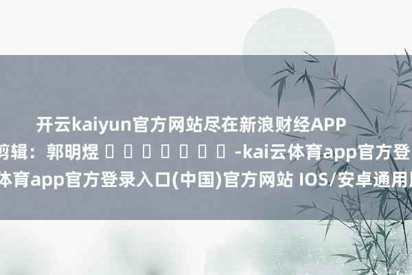 开云kaiyun官方网站尽在新浪财经APP            						包袱剪辑：郭明煜 							-kai云体育app官方登录入口(中国)官方网站 IOS/安卓通用版/手机版