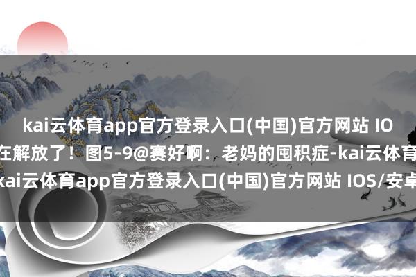 kai云体育app官方登录入口(中国)官方网站 IOS/安卓通用版/手机版好在解放了！图5-9@赛好啊：老妈的囤积症-kai云体育app官方登录入口(中国)官方网站 IOS/安卓通用版/手机版