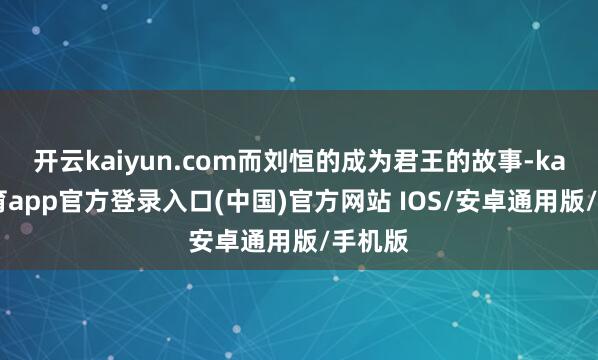 开云kaiyun.com而刘恒的成为君王的故事-kai云体育app官方登录入口(中国)官方网站 IOS/安卓通用版/手机版