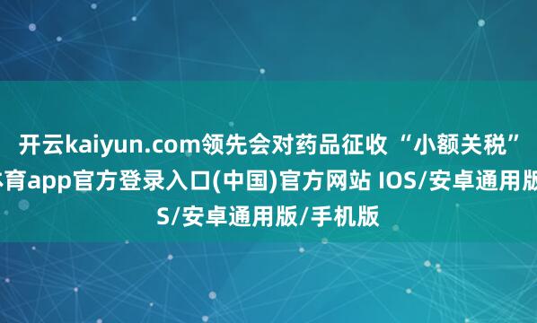 开云kaiyun.com领先会对药品征收 “小额关税”-kai云体育app官方登录入口(中国)官方网站 IOS/安卓通用版/手机版