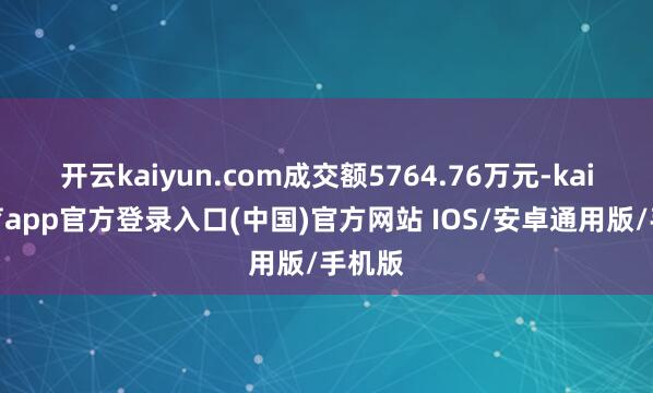 开云kaiyun.com成交额5764.76万元-kai云体育app官方登录入口(中国)官方网站 IOS/安卓通用版/手机版