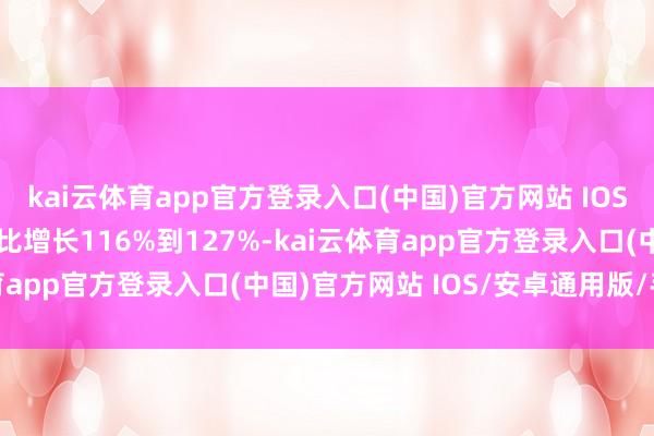 kai云体育app官方登录入口(中国)官方网站 IOS/安卓通用版/手机版同比增长116%到127%-kai云体育app官方登录入口(中国)官方网站 IOS/安卓通用版/手机版