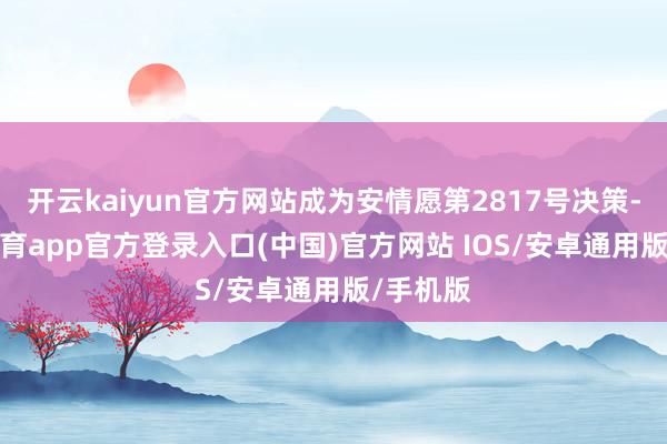 开云kaiyun官方网站成为安情愿第2817号决策-kai云体育app官方登录入口(中国)官方网站 IOS/安卓通用版/手机版